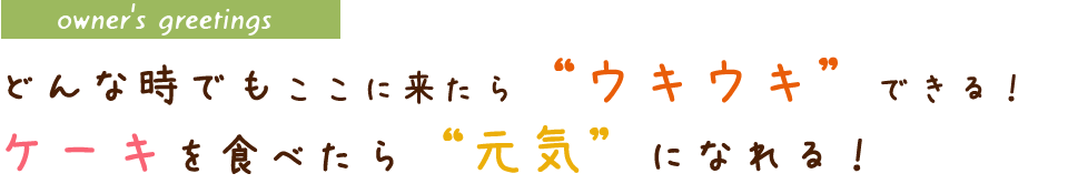 owner's greetingsどんな時でもここに来たら“ウキウキ”できる！ケーキを食べたら“元気”になれる！